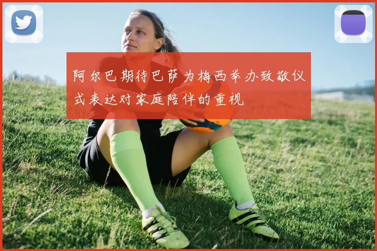 阿尔巴期待巴萨为梅西举办致敬仪式表达对家庭陪伴的重视
