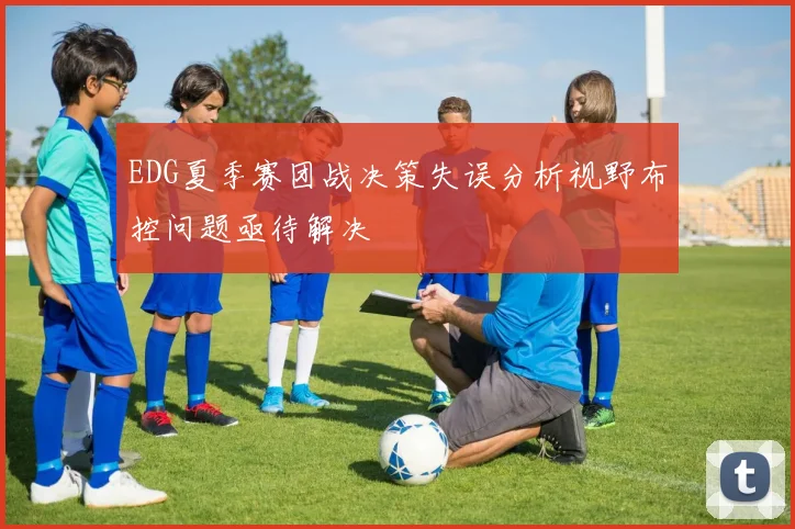 EDG夏季赛团战决策失误分析视野布控问题亟待解决