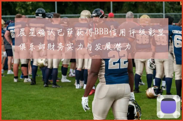 晨星确认巴萨获得BBB信用评级彰显俱乐部财务实力与发展潜力
