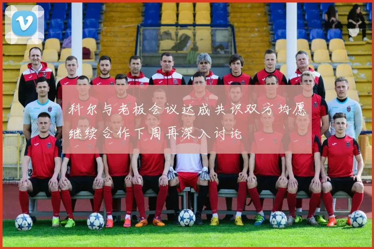 科尔与老板会议达成共识双方均愿继续合作下周再深入讨论