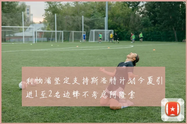 利物浦坚定支持斯洛特计划今夏引进1至2名边锋不考虑阿隆索