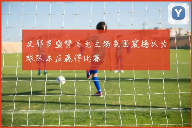 皮耶罗盛赞马竞主场氛围震撼认为球队本应赢得比赛