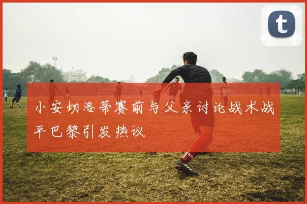 小安切洛蒂赛前与父亲讨论战术战平巴黎引发热议