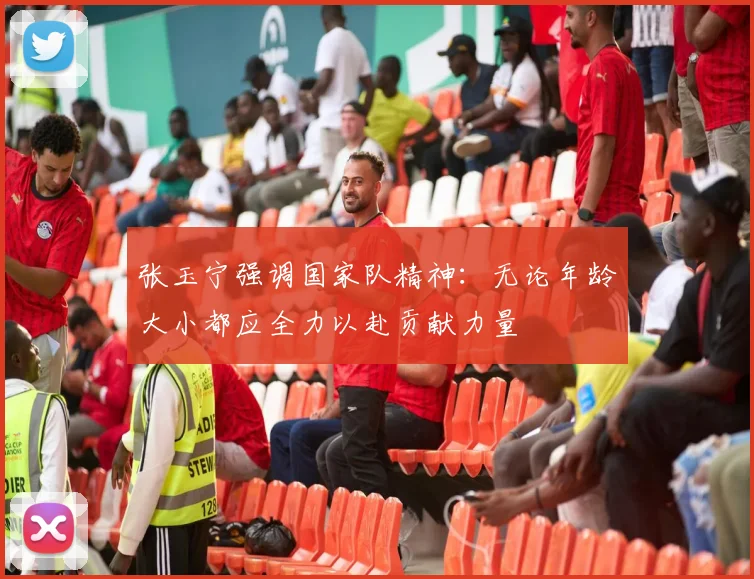 张玉宁强调国家队精神：无论年龄大小都应全力以赴贡献力量