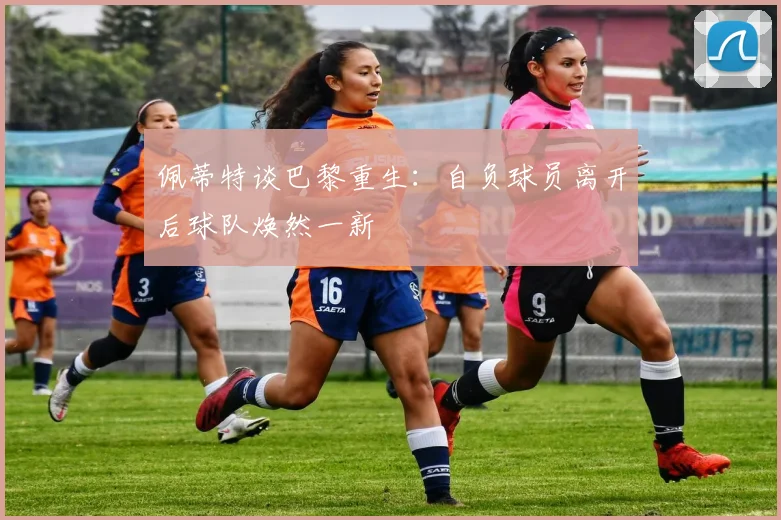 佩蒂特谈巴黎重生：自负球员离开后球队焕然一新
