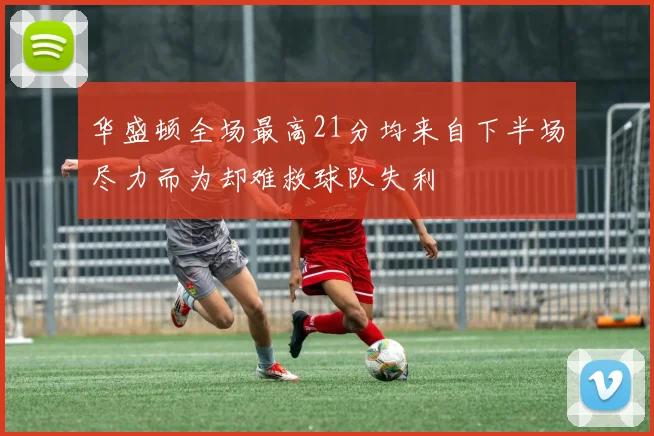 华盛顿全场最高21分均来自下半场尽力而为却难救球队失利