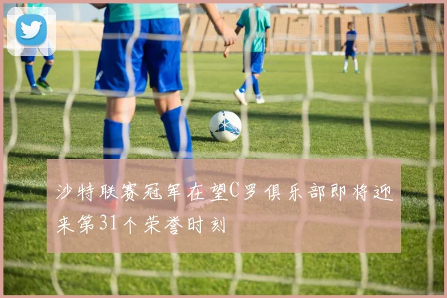 沙特联赛冠军在望C罗俱乐部即将迎来第31个荣誉时刻