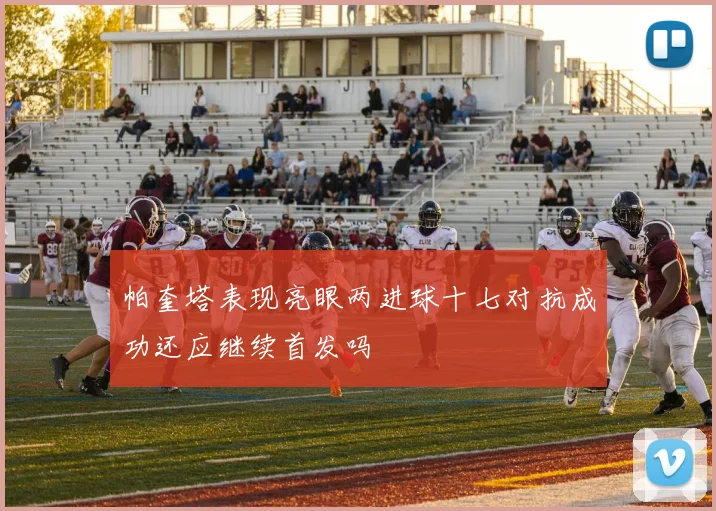 帕奎塔表现亮眼两进球十七对抗成功还应继续首发吗