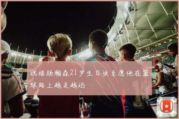 祝福杨瀚森21岁生日快乐愿他在篮球路上越走越远