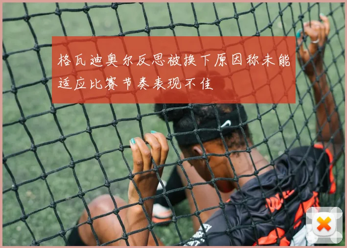 格瓦迪奥尔反思被换下原因称未能适应比赛节奏表现不佳