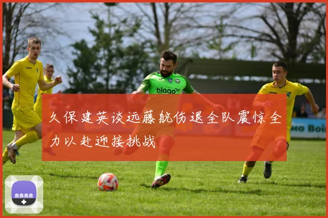 久保建英谈远藤航伤退全队震惊全力以赴迎接挑战