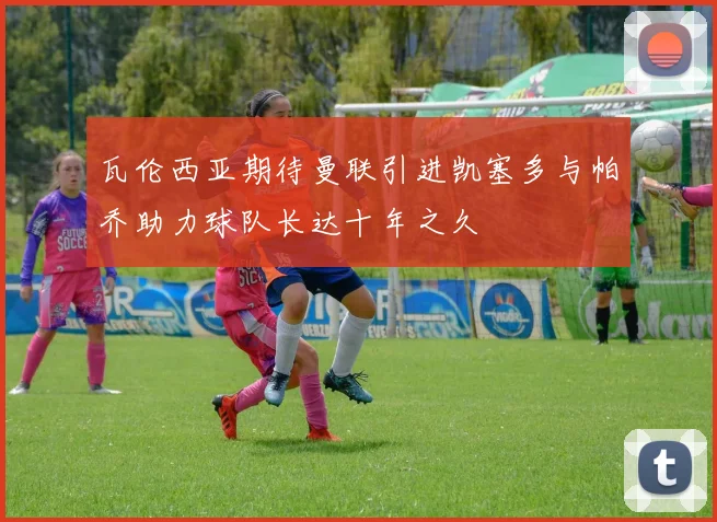 瓦伦西亚期待曼联引进凯塞多与帕乔助力球队长达十年之久