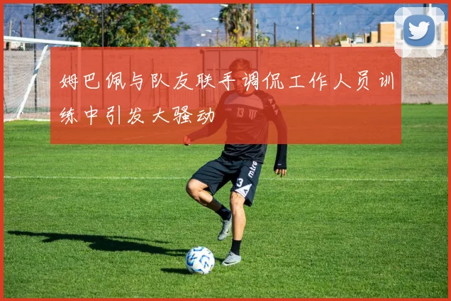 姆巴佩与队友联手调侃工作人员训练中引发大骚动
