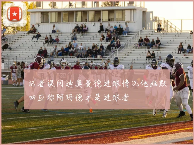 记者误问迪奥曼德进球情况他幽默回应称阿玛德才是进球者