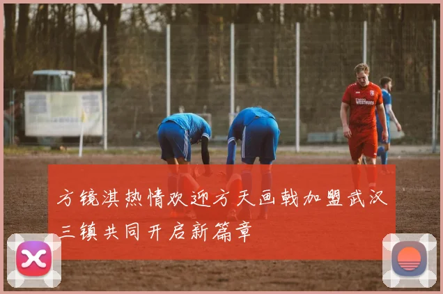 方镜淇热情欢迎方天画戟加盟武汉三镇共同开启新篇章