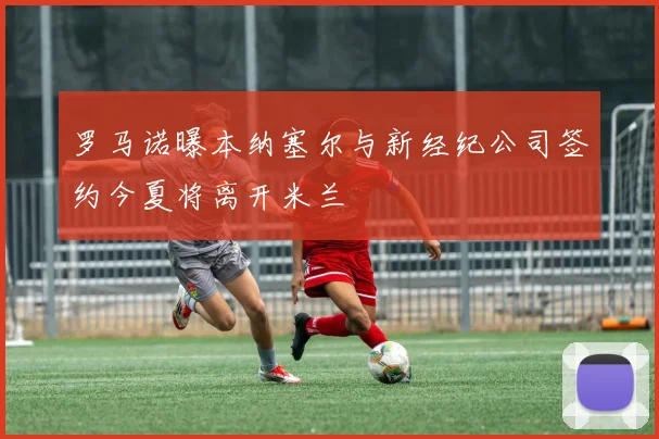 罗马诺曝本纳塞尔与新经纪公司签约今夏将离开米兰