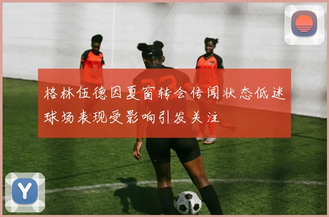 格林伍德因夏窗转会传闻状态低迷球场表现受影响引发关注