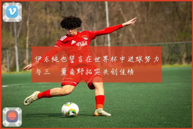 伊东纯也誓言在世界杯中进球努力与三笘薰南野拓实共创佳绩