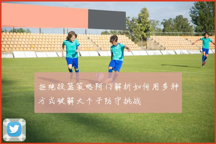 拒绝投篮策略阿门解析如何用多种方式破解大个子防守挑战