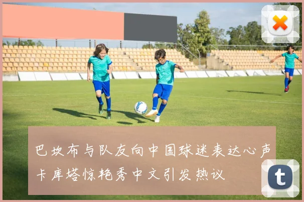巴坎布与队友向中国球迷表达心声卡库塔惊艳秀中文引发热议