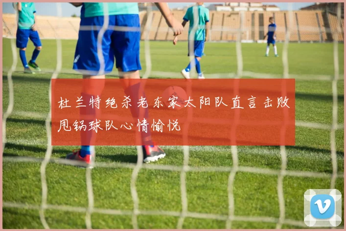 杜兰特绝杀老东家太阳队直言击败甩锅球队心情愉悦