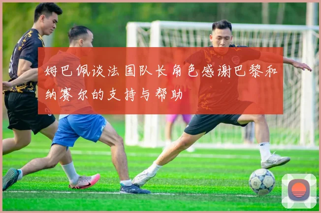 姆巴佩谈法国队长角色感谢巴黎和纳赛尔的支持与帮助